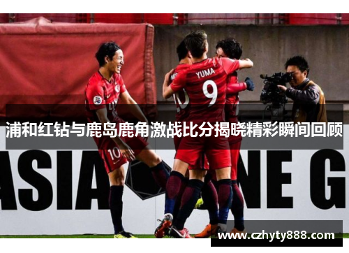 浦和红钻与鹿岛鹿角激战比分揭晓精彩瞬间回顾